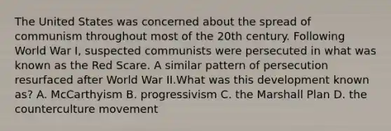 The United States was concerned about the spread of communism throughout most of the 20th century. Following World War I, suspected communists were persecuted in what was known as the Red Scare. A similar pattern of persecution resurfaced after World War II.​What was this development known as? A. McCarthyism B. progressivism C. the Marshall Plan D. the counterculture movement