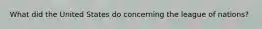 What did the United States do concerning the league of nations?