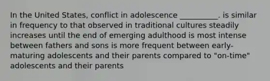 In the United States, conflict in adolescence __________. is similar in frequency to that observed in traditional cultures steadily increases until the end of emerging adulthood is most intense between fathers and sons is more frequent between early-maturing adolescents and their parents compared to "on-time" adolescents and their parents