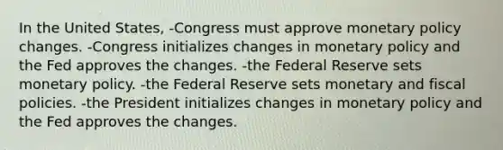 In the United States, -Congress must approve monetary policy changes. -Congress initializes changes in monetary policy and the Fed approves the changes. -the Federal Reserve sets monetary policy. -the Federal Reserve sets monetary and fiscal policies. -the President initializes changes in monetary policy and the Fed approves the changes.