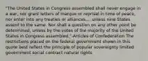 "The United States in Congress assembled shall never engage in a war, nor grant letters of marque or reprisal in time of peace, nor enter into any treaties or alliances,... unless nine States assent to the same. Nor shall a question on any other point be determined, unless by the votes of the majority of the United States in Congress assembled."-Articles of Confederation The restrictions placed on the federal government shown in this quote best reflect the principle of popular sovereignty limited government social contract natural rights