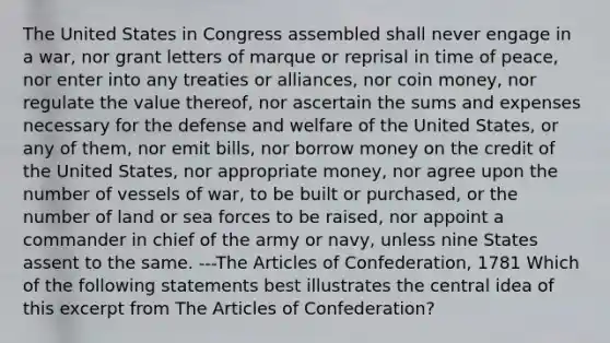 The United States in Congress assembled shall never engage in a war, nor grant letters of marque or reprisal in time of peace, nor enter into any treaties or alliances, nor coin money, nor regulate the value thereof, nor ascertain the sums and expenses necessary for the defense and welfare of the United States, or any of them, nor emit bills, nor borrow money on the credit of the United States, nor appropriate money, nor agree upon the number of vessels of war, to be built or purchased, or the number of land or sea forces to be raised, nor appoint a commander in chief of the army or navy, unless nine States assent to the same. ---The Articles of Confederation, 1781 Which of the following statements best illustrates the central idea of this excerpt from The Articles of Confederation?