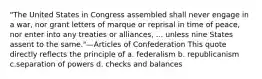 "The United States in Congress assembled shall never engage in a war, nor grant letters of marque or reprisal in time of peace, nor enter into any treaties or alliances, ... unless nine States assent to the same."—Articles of Confederation This quote directly reflects the principle of a. federalism b. republicanism c.separation of powers d. checks and balances