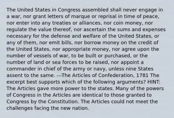 The United States in Congress assembled shall never engage in a war, nor grant letters of marque or reprisal in time of peace, nor enter into any treaties or alliances, nor coin money, nor regulate the value thereof, nor ascertain the sums and expenses necessary for the defense and welfare of the United States, or any of them, nor emit bills, nor borrow money on the credit of the United States, nor appropriate money, nor agree upon the number of vessels of war, to be built or purchased, or the number of land or sea forces to be raised, nor appoint a commander in chief of the army or navy, unless nine States assent to the same. ---<a href='https://www.questionai.com/knowledge/k5NDraRCFC-the-articles-of-confederation' class='anchor-knowledge'>the articles of confederation</a>, 1781 The excerpt best supports which of the following arguments? HINT: The Articles gave more power to the states. Many of <a href='https://www.questionai.com/knowledge/kyU8m50zpn-the-powers-of-congress' class='anchor-knowledge'>the powers of congress</a> in the Articles are identical to those granted to Congress by the Constitution. The Articles could not meet the challenges facing the new nation.