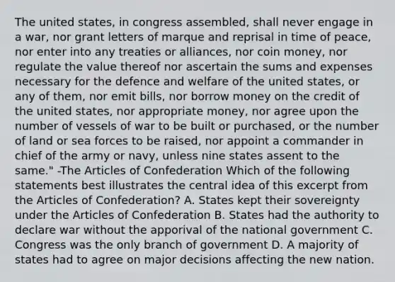 The united states, in congress assembled, shall never engage in a war, nor grant letters of marque and reprisal in time of peace, nor enter into any treaties or alliances, nor coin money, nor regulate the value thereof nor ascertain the sums and expenses necessary for the defence and welfare of the united states, or any of them, nor emit bills, nor borrow money on the credit of the united states, nor appropriate money, nor agree upon the number of vessels of war to be built or purchased, or the number of land or sea forces to be raised, nor appoint a commander in chief of the army or navy, unless nine states assent to the same." -The Articles of Confederation Which of the following statements best illustrates the central idea of this excerpt from the Articles of Confederation? A. States kept their sovereignty under the Articles of Confederation B. States had the authority to declare war without the apporival of the national government C. Congress was the only branch of government D. A majority of states had to agree on major decisions affecting the new nation.