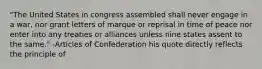 "The United States in congress assembled shall never engage in a war, nor grant letters of marque or reprisal in time of peace nor enter into any treaties or alliances unless nine states assent to the same." -Articles of Confederation his quote directly reflects the principle of