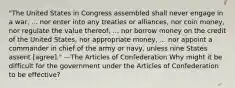 "The United States in Congress assembled shall never engage in a war, ... nor enter into any treaties or alliances, nor coin money, nor regulate the value thereof, ... nor borrow money on the credit of the United States, nor appropriate money, ... nor appoint a commander in chief of the army or navy, unless nine States assent [agree]." —The Articles of Confederation Why might it be difficult for the government under the Articles of Confederation to be effective?