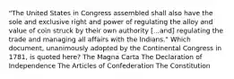 "The United States in Congress assembled shall also have the sole and exclusive right and power of regulating the alloy and value of coin struck by their own authority [...and] regulating the trade and managing all affairs with the Indians." Which document, unanimously adopted by the Continental Congress in 1781, is quoted here? The Magna Carta The Declaration of Independence The Articles of Confederation The Constitution