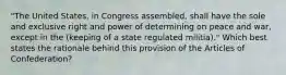 "The United States, in Congress assembled, shall have the sole and exclusive right and power of determining on peace and war, except in the (keeping of a state regulated militia)." Which best states the rationale behind this provision of the Articles of Confederation?