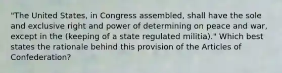 "The United States, in Congress assembled, shall have the sole and exclusive right and power of determining on peace and war, except in the (keeping of a state regulated militia)." Which best states the rationale behind this provision of the Articles of Confederation?