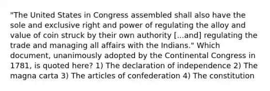 "The United States in Congress assembled shall also have the sole and exclusive right and power of regulating the alloy and value of coin struck by their own authority [...and] regulating the trade and managing all affairs with the Indians." Which document, unanimously adopted by the Continental Congress in 1781, is quoted here? 1) The declaration of independence 2) The magna carta 3) The articles of confederation 4) The constitution