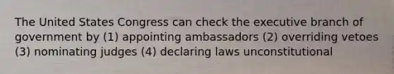 The United States Congress can check the executive branch of government by (1) appointing ambassadors (2) overriding vetoes (3) nominating judges (4) declaring laws unconstitutional