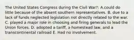 The United States Congress during the Civil War?: A.could do little because of the absent southern representatives. B. due to a lack of funds neglected legislation not directly related to the war. C. played a major role in choosing and firing generals to lead the Union forces. D. adopted a tariff, a homestead law, and a transcontinental railroad E. Had no involvement.