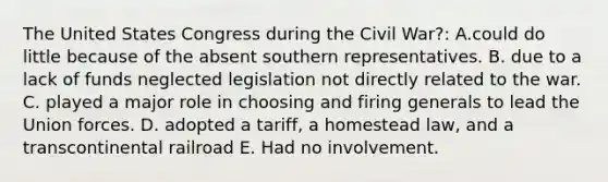 The United States Congress during the Civil War?: A.could do little because of the absent southern representatives. B. due to a lack of funds neglected legislation not directly related to the war. C. played a major role in choosing and firing generals to lead the Union forces. D. adopted a tariff, a homestead law, and a transcontinental railroad E. Had no involvement.