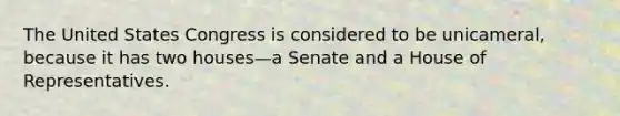 The United States Congress is considered to be unicameral, because it has two houses—a Senate and a House of Representatives.