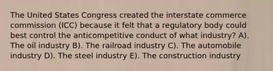 The United States Congress created the interstate commerce commission (ICC) because it felt that a regulatory body could best control the anticompetitive conduct of what industry? A). The oil industry B). The railroad industry C). The automobile industry D). The steel industry E). The construction industry