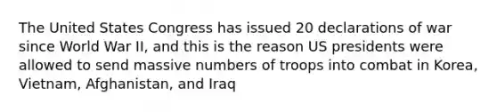 The United States Congress has issued 20 declarations of war since World War II, and this is the reason US presidents were allowed to send massive numbers of troops into combat in Korea, Vietnam, Afghanistan, and Iraq