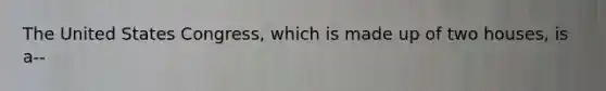 The United States Congress, which is made up of two houses, is a--