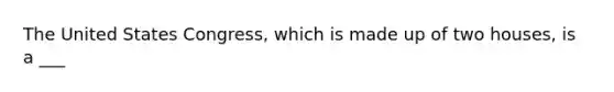 The United States Congress, which is made up of two houses, is a ___