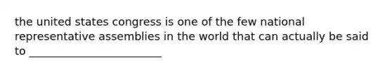 the united states congress is one of the few national representative assemblies in the world that can actually be said to ________________________