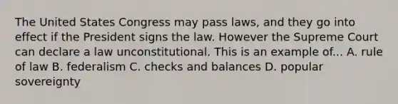 The United States Congress may pass laws, and they go into effect if the President signs the law. However the Supreme Court can declare a law unconstitutional. This is an example of... A. rule of law B. federalism C. checks and balances D. popular sovereignty