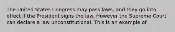 The United States Congress may pass laws, and they go into effect if the President signs the law. However the Supreme Court can declare a law unconstitutional. This is an example of