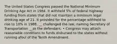 The United States Congress passed the National Minimum Drinking Age Act in 1984. It withheld 5% of federal highway funding from states that did not maintain a minimum legal drinking age of 21. It provided for the percentage withheld to rise to 10% in 1988. __ challenged the law, naming Secretary of Transportation __as the defendant. • Congress may attach reasonable conditions to funds disbursed to the states without running afoul of the Tenth Amendment.