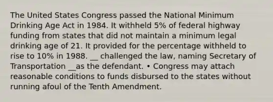 The United States Congress passed the National Minimum Drinking Age Act in 1984. It withheld 5% of federal highway funding from states that did not maintain a minimum legal drinking age of 21. It provided for the percentage withheld to rise to 10% in 1988. __ challenged the law, naming Secretary of Transportation __as the defendant. • Congress may attach reasonable conditions to funds disbursed to the states without running afoul of the Tenth Amendment.