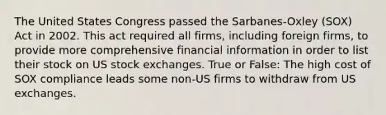 The United States Congress passed the Sarbanes-Oxley (SOX) Act in 2002. This act required all firms, including foreign firms, to provide more comprehensive financial information in order to list their stock on US stock exchanges. True or False: The high cost of SOX compliance leads some non-US firms to withdraw from US exchanges.