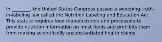 In ________, the United States Congress passed a sweeping truth-in-labeling law called the Nutrition Labeling and Education Act. This statute requires food manufacturers and processors to provide nutrition information on most foods and prohibits them from making scientifically unsubstantiated health claims.