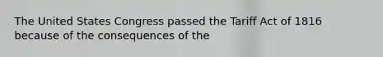 The United States Congress passed the Tariff Act of 1816 because of the consequences of the