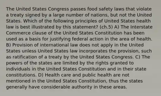 The United States Congress passes food safety laws that violate a treaty signed by a large number of nations, but not the United States. Which of the following principles of United States health law is best illustrated by this statement? (ch.5) A) The Interstate Commerce clause of the United States Constitution has been used as a basis for justifying federal action in the area of health. B) Provision of international law does not apply in the United States unless United States law incorporates the provision, such as ratification of a treaty by the United States Congress. C) The powers of the states are limited by the rights granted to individuals in the United States Constitution and in their state constitutions. D) Health care and public health are not mentioned in the United States Constitution, thus the states generally have considerable authority in these areas.