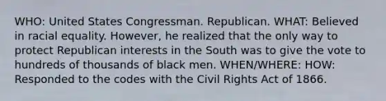 WHO: United States Congressman. Republican. WHAT: Believed in racial equality. However, he realized that the only way to protect Republican interests in the South was to give the vote to hundreds of thousands of black men. WHEN/WHERE: HOW: Responded to the codes with the Civil Rights Act of 1866.