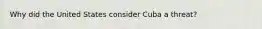 Why did the United States consider Cuba a threat?