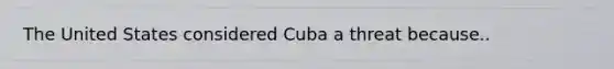 The United States considered Cuba a threat because..