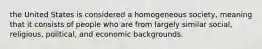 the United States is considered a homogeneous society, meaning that it consists of people who are from largely similar social, religious, political, and economic backgrounds.