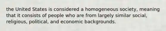 the United States is considered a homogeneous society, meaning that it consists of people who are from largely similar social, religious, political, and economic backgrounds.