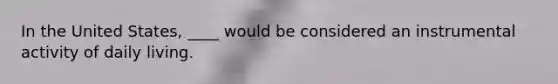 In the United States, ____ would be considered an instrumental activity of daily living.