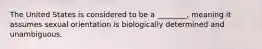 The United States is considered to be a ________, meaning it assumes sexual orientation is biologically determined and unambiguous.