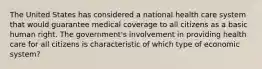 The United States has considered a national health care system that would guarantee medical coverage to all citizens as a basic human right. The government's involvement in providing health care for all citizens is characteristic of which type of economic system?