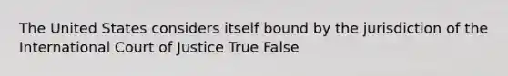 The United States considers itself bound by the jurisdiction of the International Court of Justice True False