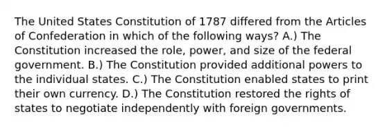 The United States Constitution of 1787 differed from the Articles of Confederation in which of the following ways? A.) The Constitution increased the role, power, and size of the federal government. B.) The Constitution provided additional powers to the individual states. C.) The Constitution enabled states to print their own currency. D.) The Constitution restored the rights of states to negotiate independently with foreign governments.