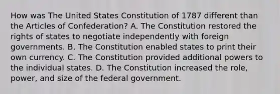 How was The United States Constitution of 1787 different than the Articles of Confederation? A. The Constitution restored the rights of states to negotiate independently with foreign governments. B. The Constitution enabled states to print their own currency. C. The Constitution provided additional powers to the individual states. D. The Constitution increased the role, power, and size of the federal government.