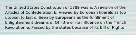 The United States Constitution of 1789 was a. A revision of the Articles of Confederation b. Viewed by European liberals as too utopian to last c. Seen by Europeans as the fulfillment of Enlightenment dreams d. Of little or no influence on the French Revolution e. Passed by the states because of its Bill of Rights