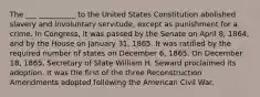 The ___ __________ to the United States Constitution abolished slavery and involuntary servitude, except as punishment for a crime. In Congress, it was passed by the Senate on April 8, 1864, and by the House on January 31, 1865. It was ratified by the required number of states on December 6, 1865. On December 18, 1865, Secretary of State William H. Seward proclaimed its adoption. It was the first of the three Reconstruction Amendments adopted following the American Civil War.