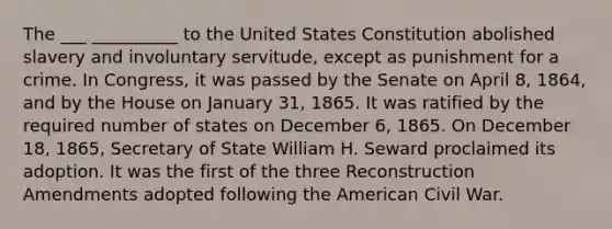 The ___ __________ to the United States Constitution abolished slavery and involuntary servitude, except as punishment for a crime. In Congress, it was passed by the Senate on April 8, 1864, and by the House on January 31, 1865. It was ratified by the required number of states on December 6, 1865. On December 18, 1865, Secretary of State William H. Seward proclaimed its adoption. It was the first of the three Reconstruction Amendments adopted following the American Civil War.