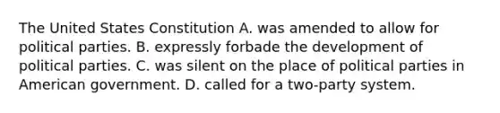 The United States Constitution A. was amended to allow for political parties. B. expressly forbade the development of political parties. C. was silent on the place of political parties in American government. D. called for a two-party system.