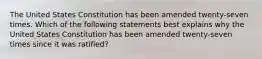 The United States Constitution has been amended twenty-seven times. Which of the following statements best explains why the United States Constitution has been amended twenty-seven times since it was ratified?