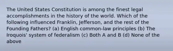 The United States Constitution is among the finest legal accomplishments in the history of the world. Which of the following influenced Franklin, Jefferson, and the rest of the Founding Fathers? (a) English common-law principles (b) The Iroquois' system of federalism (c) Both A and B (d) None of the above