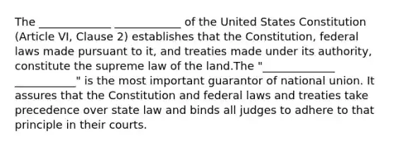 The _____________ ____________ of the United States Constitution (Article VI, Clause 2) establishes that the Constitution, federal laws made pursuant to it, and treaties made under its authority, constitute the supreme law of the land.The "_____________ ___________" is the most important guarantor of national union. It assures that the Constitution and federal laws and treaties take precedence over state law and binds all judges to adhere to that principle in their courts.